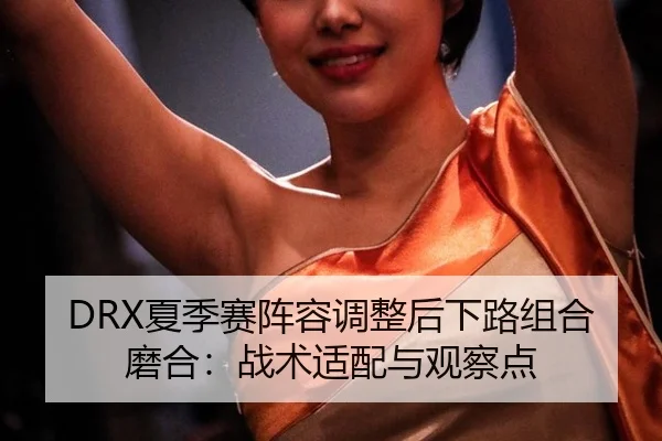 DRX夏季赛阵容调整后下路组合磨合：战术适配与观察点